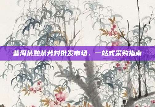 普洱茶熟茶芳村批发市场,一站式采购指南