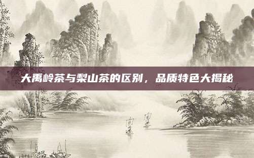 大禹岭茶与梨山茶的区别,品质特色大揭秘