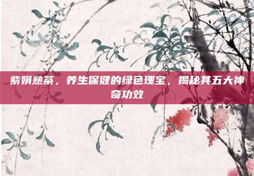 紫娟熟茶,养生保健的绿色瑰宝,揭秘其五大神奇功效