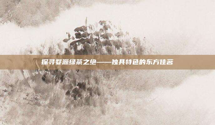 探寻婺源绿茶之绝——独具特色的东方佳茗