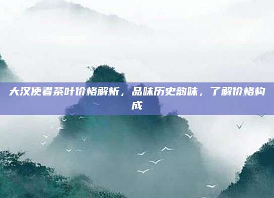 大汉使者茶叶价格解析，品味历史韵味，了解价格构成