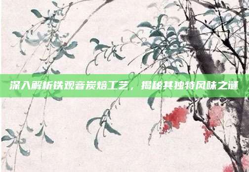 深入解析铁观音炭焙工艺，揭秘其独特风味之谜