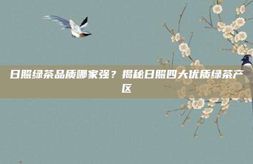 日照绿茶品质哪家强?揭秘日照四大优质绿茶产区