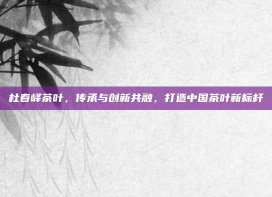 杜春峄茶叶，传承与创新共融，打造中国茶叶新标杆