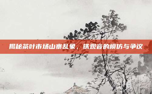 揭秘茶叶市场山寨乱象，铁观音的模仿与争议