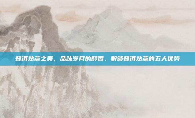 普洱熟茶之美，品味岁月的醇香，解锁普洱熟茶的五大优势