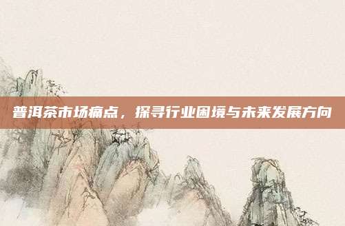普洱茶市场痛点,探寻行业困境与未来发展方向