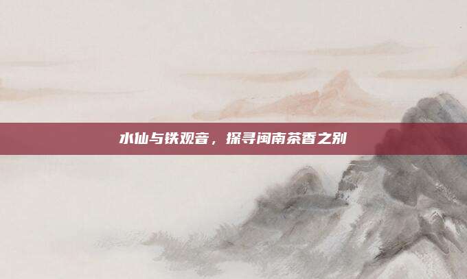 水仙与铁观音，探寻闽南茶香之别