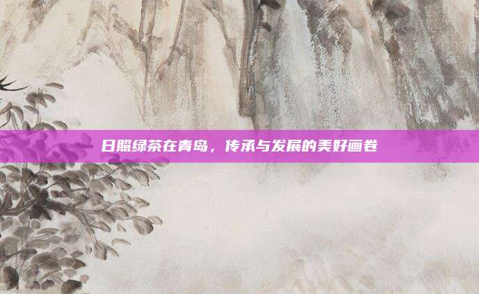 日照绿茶在青岛，传承与发展的美好画卷