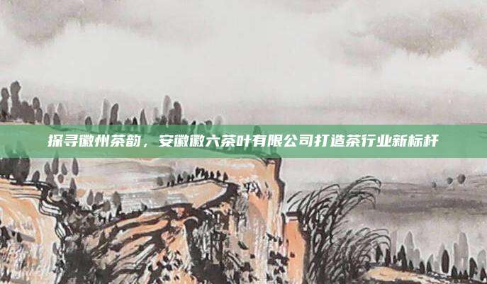 探寻徽州茶韵，安徽徽六茶叶有限公司打造茶行业新标杆