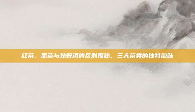 红茶、黑茶与熟普洱的区别揭秘，三大茶类的独特韵味