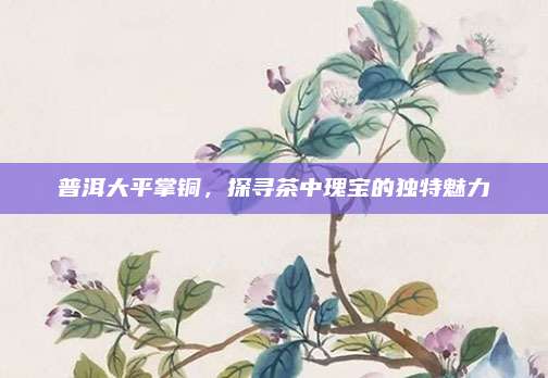 普洱大平掌铜，探寻茶中瑰宝的独特魅力