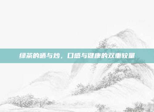 绿茶的晒与炒，口感与健康的双重较量