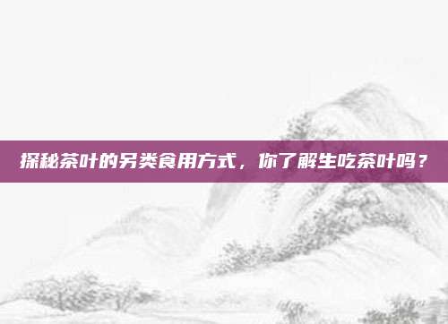 探秘茶叶的另类食用方式，你了解生吃茶叶吗？