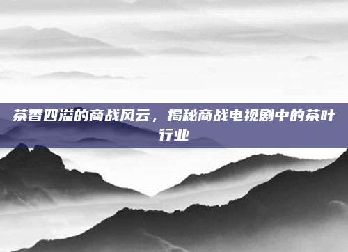 茶香四溢的商战风云,揭秘商战电视剧中的茶叶行业