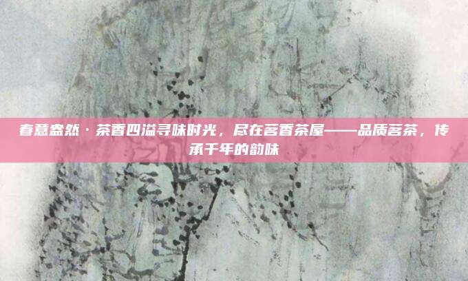 春意盎然·茶香四溢寻味时光,尽在茗香茶屋——品质茗茶,传承千年的韵味