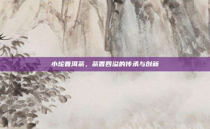 小坨普洱茶,茶香四溢的传承与创新