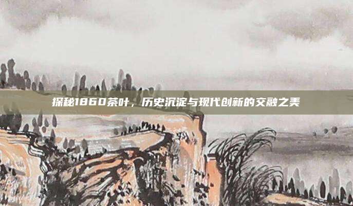 探秘1860茶叶,历史沉淀与现代创新的交融之美