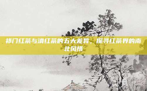 祁门红茶与滇红茶的五大差异，探寻红茶界的南北风情