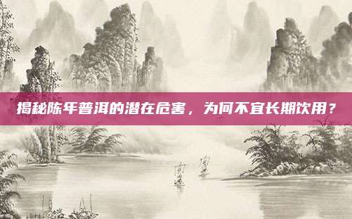 揭秘陈年普洱的潜在危害,为何不宜长期饮用?