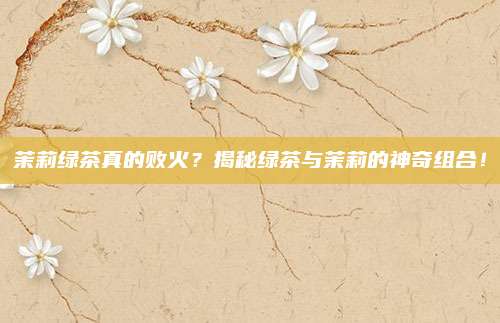 茉莉绿茶真的败火?揭秘绿茶与茉莉的神奇组合!