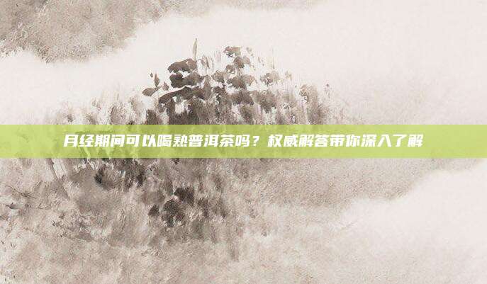 月经期间可以喝熟普洱茶吗？权威解答带你深入了解