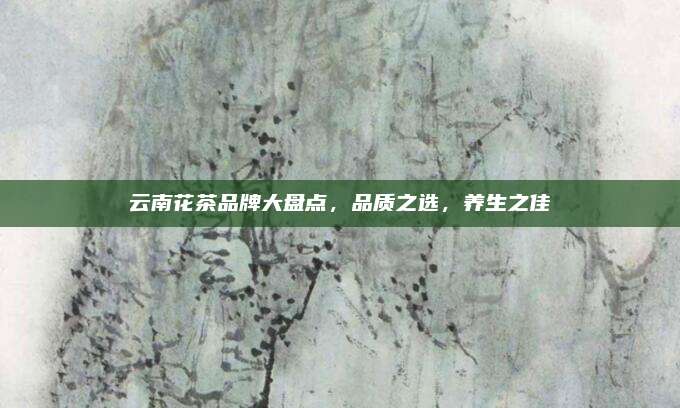 云南花茶品牌大盘点,品质之选,养生之佳