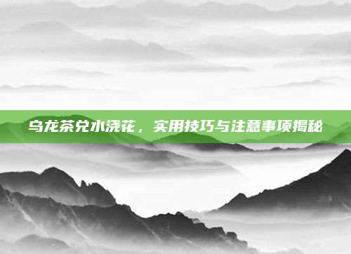 乌龙茶兑水浇花,实用技巧与注意事项揭秘