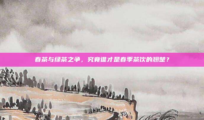 春茶与绿茶之争,究竟谁才是春季茶饮的翘楚?