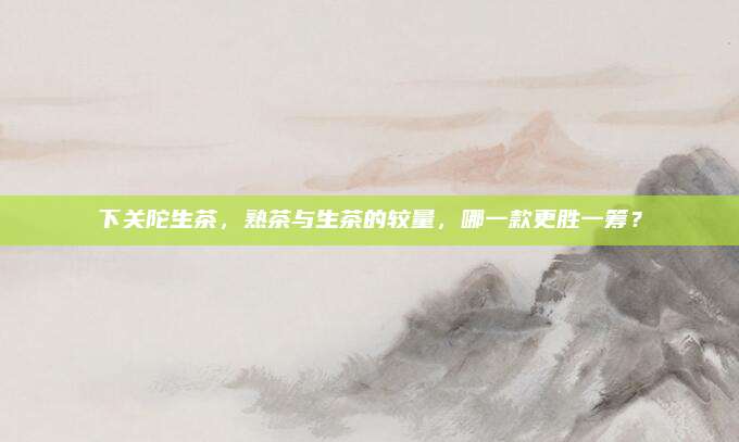 下关陀生茶,熟茶与生茶的较量,哪一款更胜一筹?