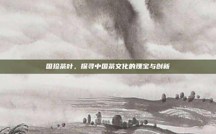 国珍茶叶,探寻中国茶文化的瑰宝与创新