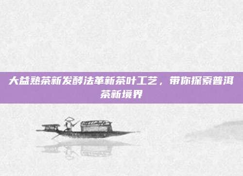 大益熟茶新发酵法革新茶叶工艺，带你探索普洱茶新境界