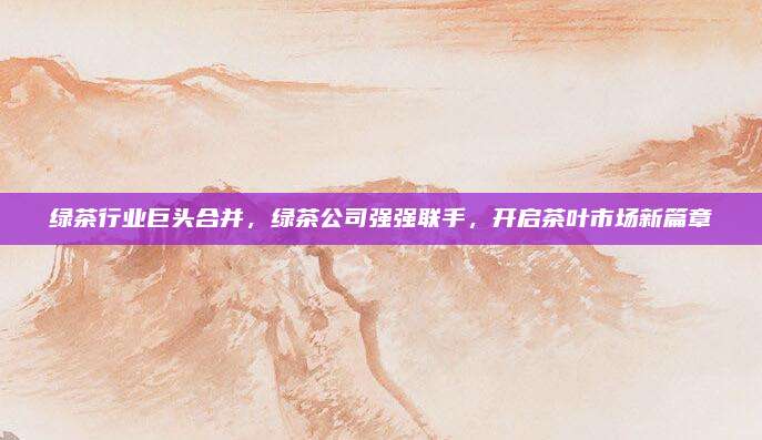 绿茶行业巨头合并，绿茶公司强强联手，开启茶叶市场新篇章