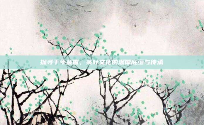 探寻千年茶香,茶叶文化的深厚底蕴与传承