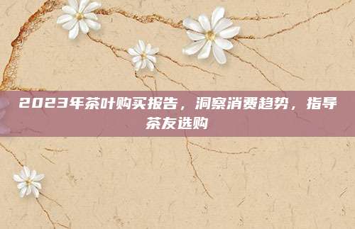 2023年茶叶购买报告,洞察消费趋势,指导茶友选购