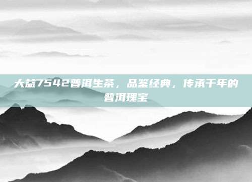 大益7542普洱生茶，品鉴经典，传承千年的普洱瑰宝