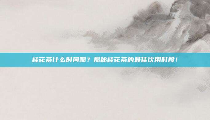 桂花茶什么时间喝？揭秘桂花茶的最佳饮用时段！