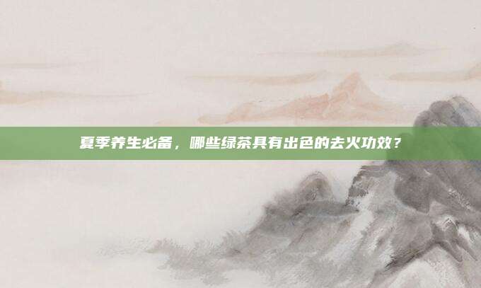 夏季养生必备，哪些绿茶具有出色的去火功效？