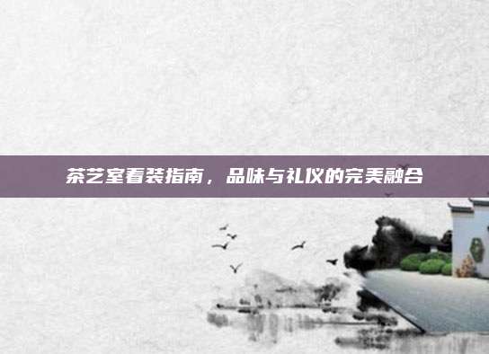 茶艺室着装指南，品味与礼仪的完美融合