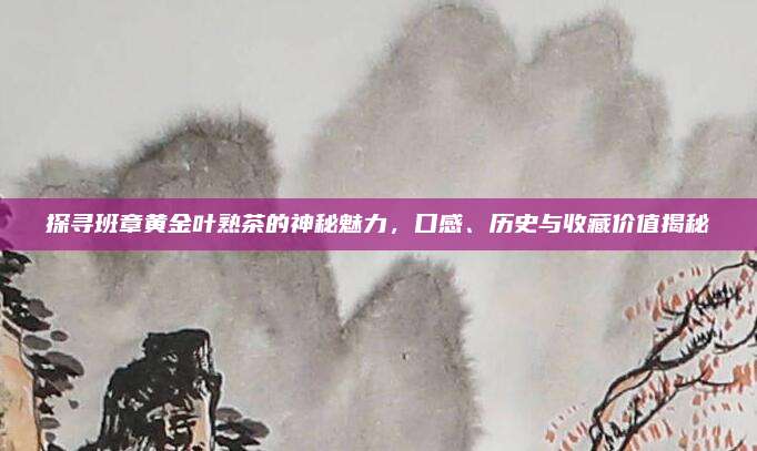 探寻班章黄金叶熟茶的神秘魅力，口感、历史与收藏价值揭秘