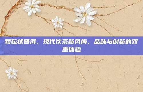 颗粒状普洱，现代饮茶新风尚，品味与创新的双重体验