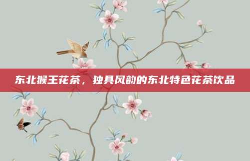 东北猴王花茶,独具风韵的东北特色花茶饮品