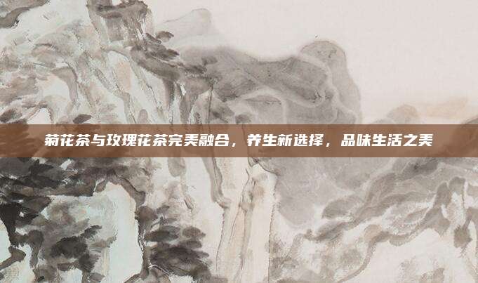 菊花茶与玫瑰花茶完美融合,养生新选择,品味生活之美