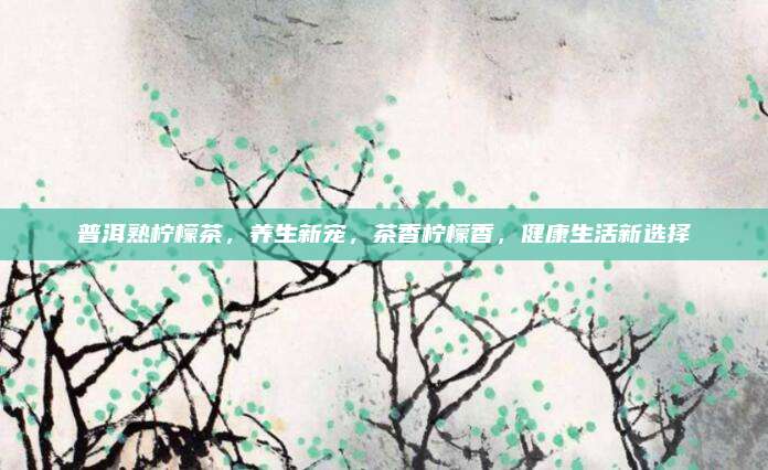 普洱熟柠檬茶,养生新宠,茶香柠檬香,健康生活新选择