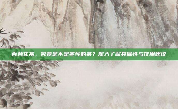 百合花茶,究竟是不是寒性的茶?深入了解其属性与饮用建议