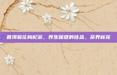 普洱菊花枸杞茶,养生保健的佳品,茶界新宠