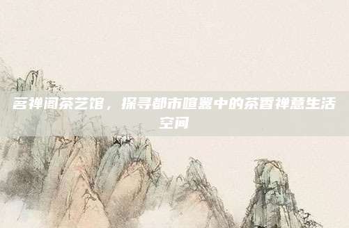 茗禅阁茶艺馆,探寻都市喧嚣中的茶香禅意生活空间