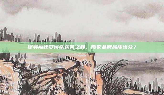 探寻福建安溪铁观音之巅,哪家品牌品质出众?