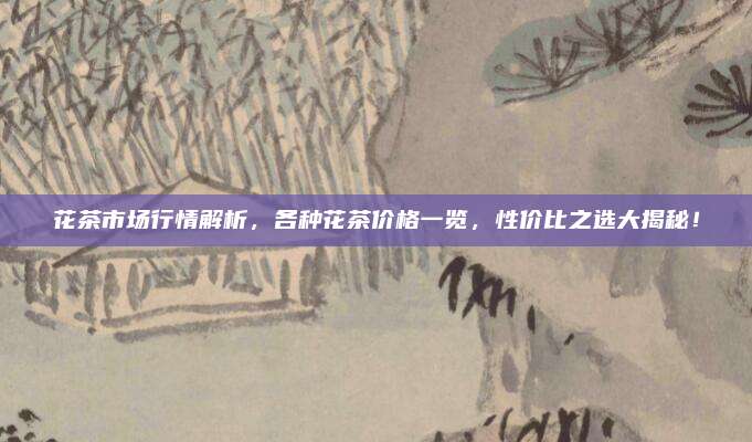 花茶市场行情解析,各种花茶价格一览,性价比之选大揭秘!