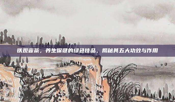铁观音茶,养生保健的绿色佳品,揭秘其五大功效与作用